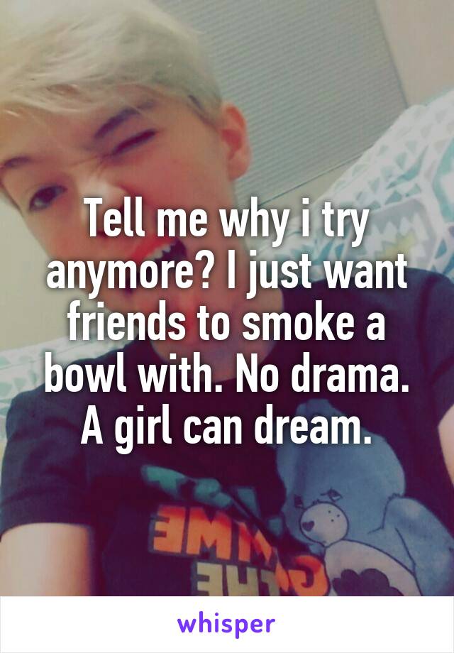 Tell me why i try anymore? I just want friends to smoke a bowl with. No drama. A girl can dream.