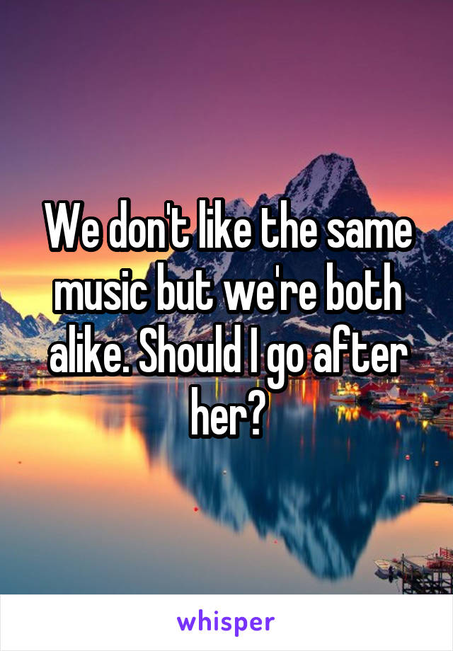 We don't like the same music but we're both alike. Should I go after her?