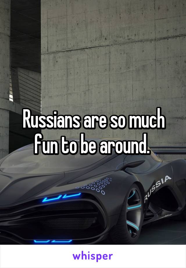 Russians are so much fun to be around. 