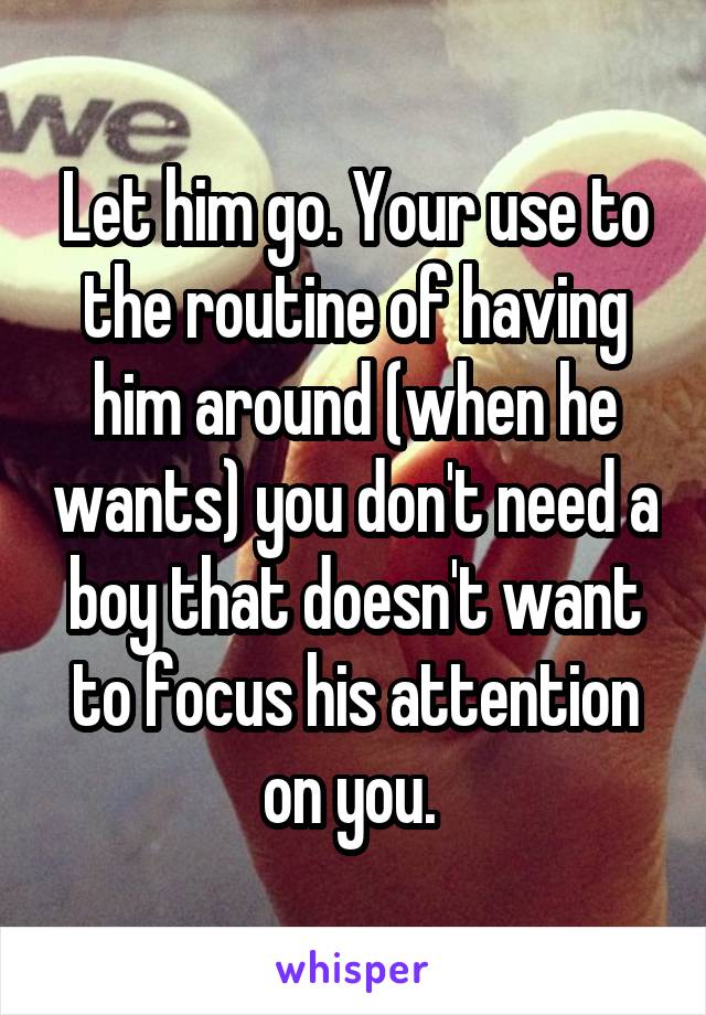 Let him go. Your use to the routine of having him around (when he wants) you don't need a boy that doesn't want to focus his attention on you. 