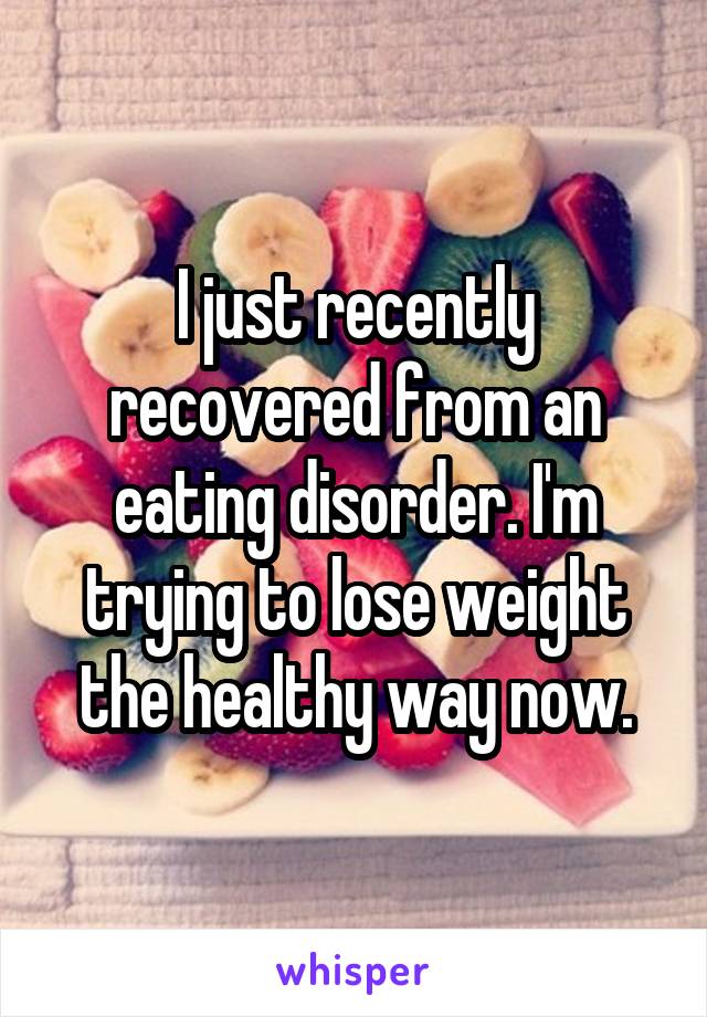 I just recently recovered from an eating disorder. I'm trying to lose weight the healthy way now.