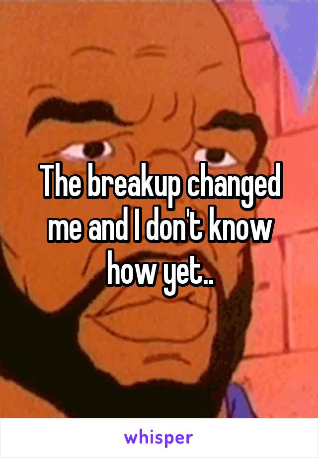 The breakup changed me and I don't know how yet..