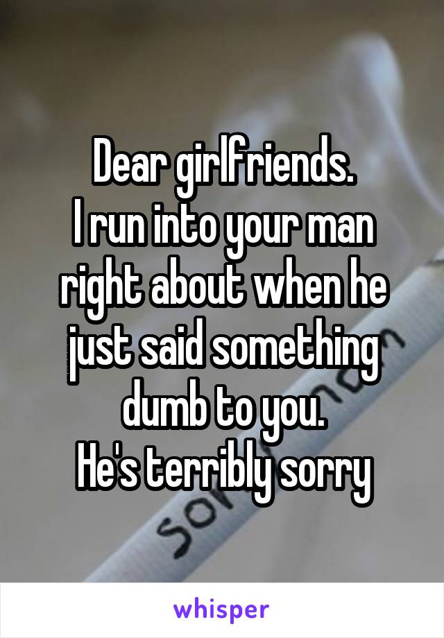 Dear girlfriends.
I run into your man right about when he just said something dumb to you.
He's terribly sorry