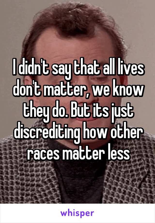 I didn't say that all lives don't matter, we know they do. But its just discrediting how other races matter less