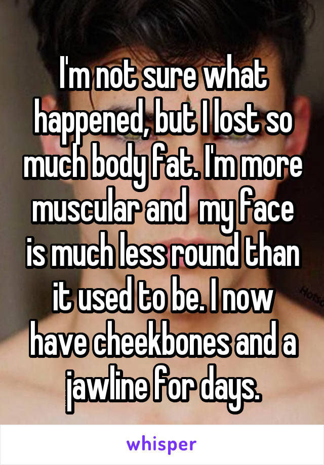 I'm not sure what happened, but I lost so much body fat. I'm more muscular and  my face is much less round than it used to be. I now have cheekbones and a jawline for days.