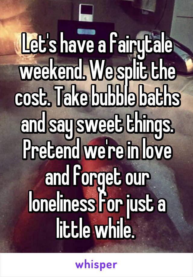 Let's have a fairytale weekend. We split the cost. Take bubble baths and say sweet things. Pretend we're in love and forget our loneliness for just a little while. 