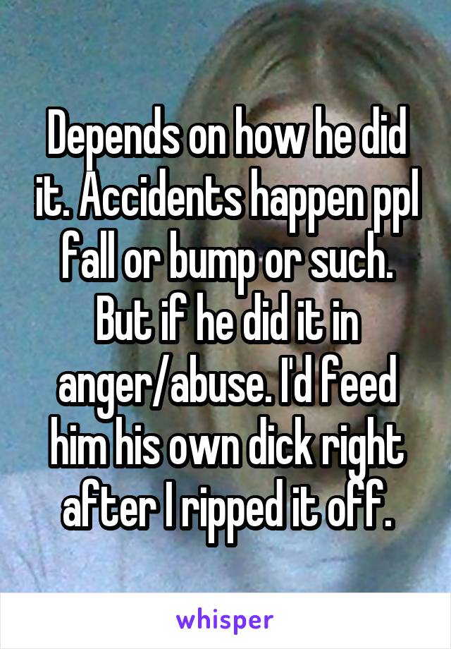 Depends on how he did it. Accidents happen ppl fall or bump or such. But if he did it in anger/abuse. I'd feed him his own dick right after I ripped it off.