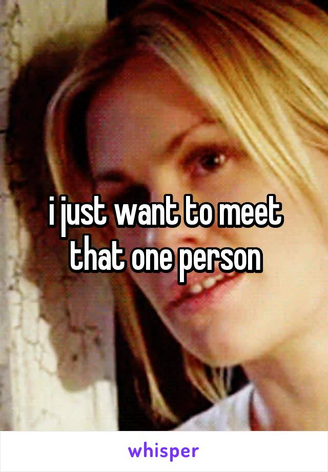 i just want to meet that one person