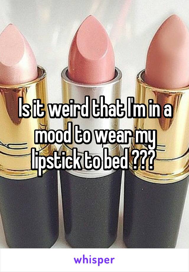 Is it weird that I'm in a mood to wear my lipstick to bed ??? 