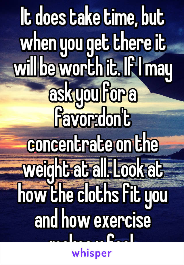 It does take time, but when you get there it will be worth it. If I may ask you for a favor:don't concentrate on the weight at all. Look at how the cloths fit you and how exercise makes u feel.