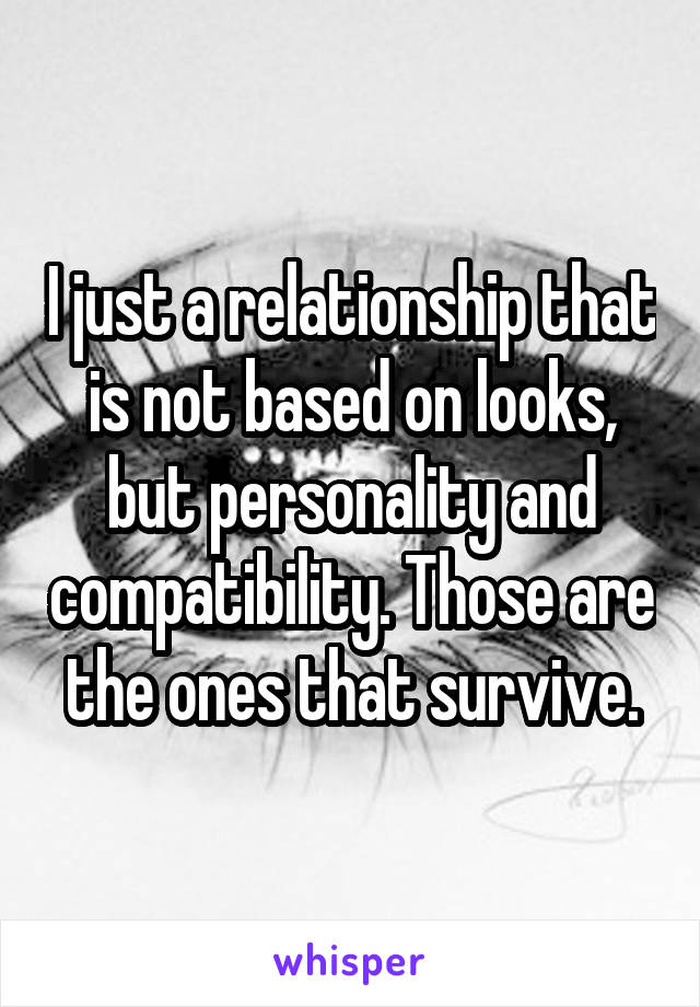 I just a relationship that is not based on looks, but personality and compatibility. Those are the ones that survive.