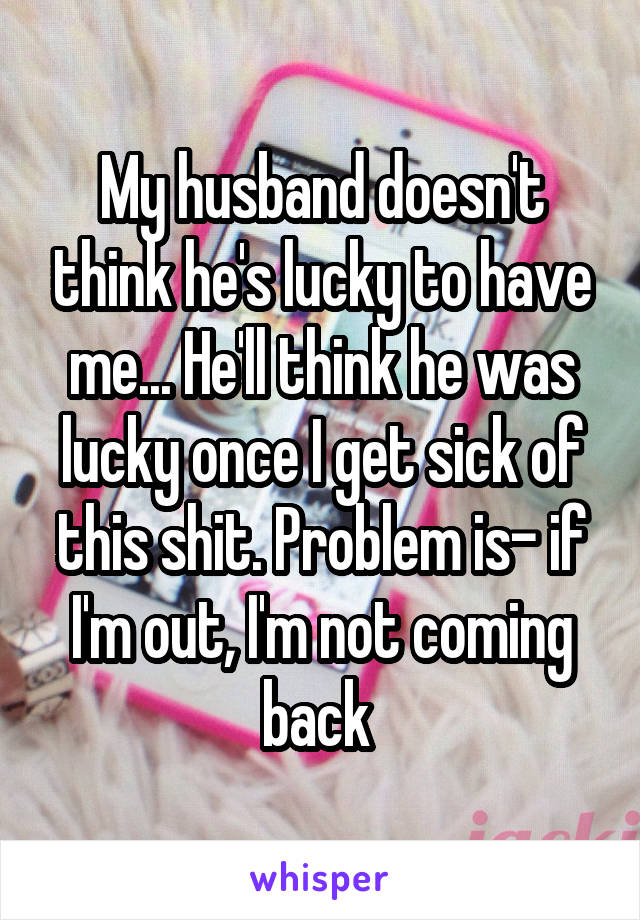 My husband doesn't think he's lucky to have me... He'll think he was lucky once I get sick of this shit. Problem is- if I'm out, I'm not coming back 