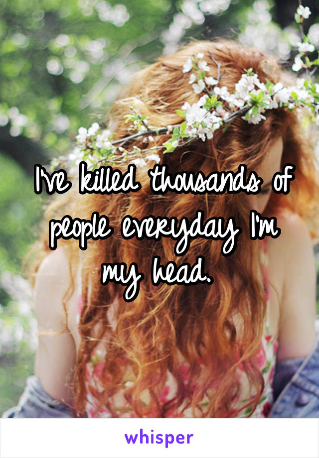 I've killed thousands of people everyday I'm my head. 