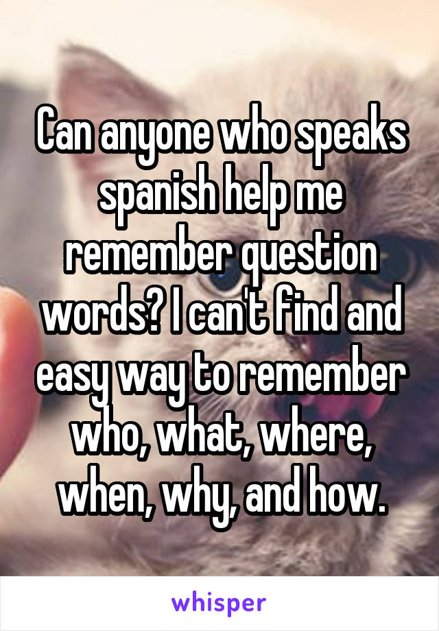 Can anyone who speaks spanish help me remember question words? I can't find and easy way to remember who, what, where, when, why, and how.