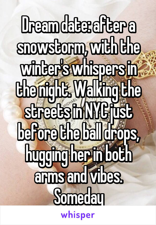 Dream date: after a snowstorm, with the winter's whispers in the night. Walking the streets in NYC just before the ball drops, hugging her in both arms and vibes. Someday