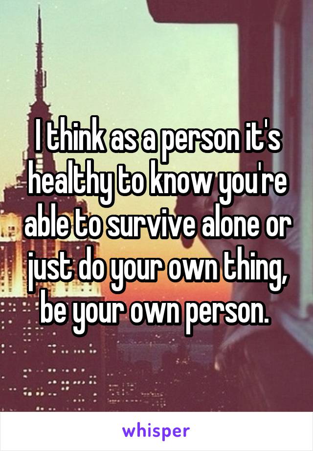 I think as a person it's healthy to know you're able to survive alone or just do your own thing, be your own person. 