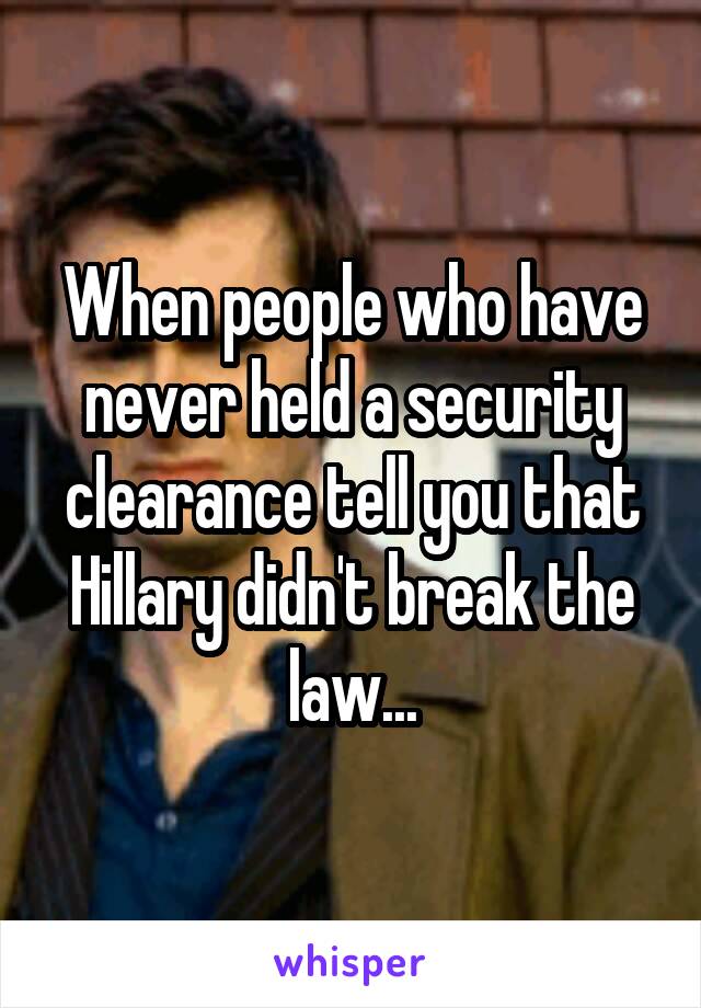 When people who have never held a security clearance tell you that Hillary didn't break the law...