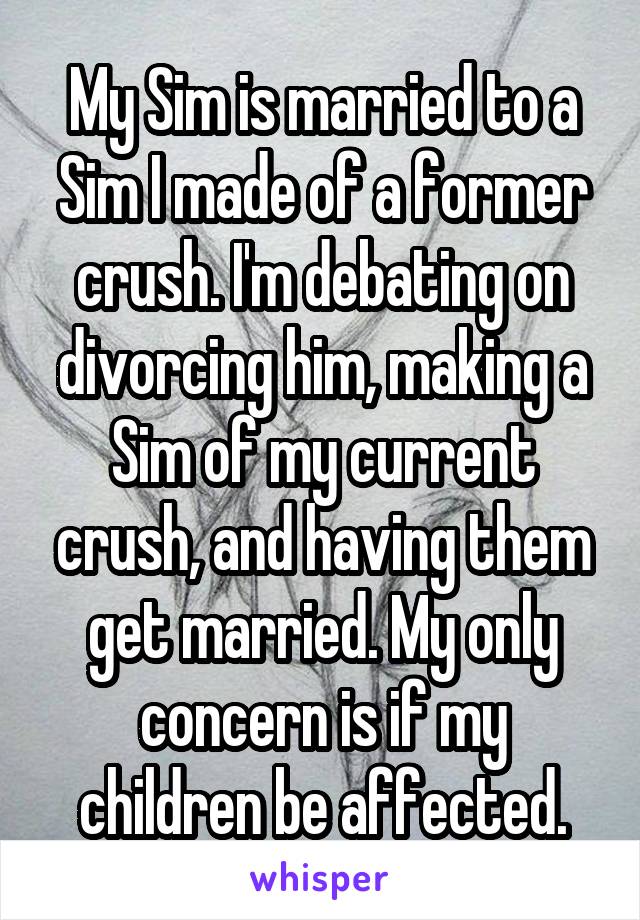 My Sim is married to a Sim I made of a former crush. I'm debating on divorcing him, making a Sim of my current crush, and having them get married. My only concern is if my children be affected.