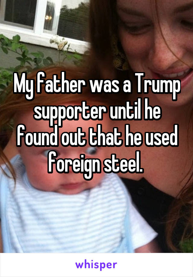 My father was a Trump supporter until he found out that he used foreign steel. 
