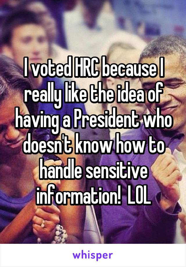 I voted HRC because I really like the idea of having a President who doesn't know how to handle sensitive information!  LOL