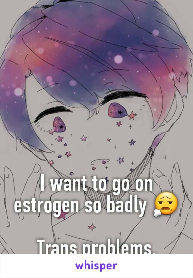 I want to go on estrogen so badly 😧

Trans problems.