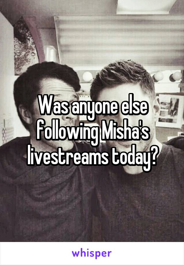 Was anyone else following Misha's livestreams today?