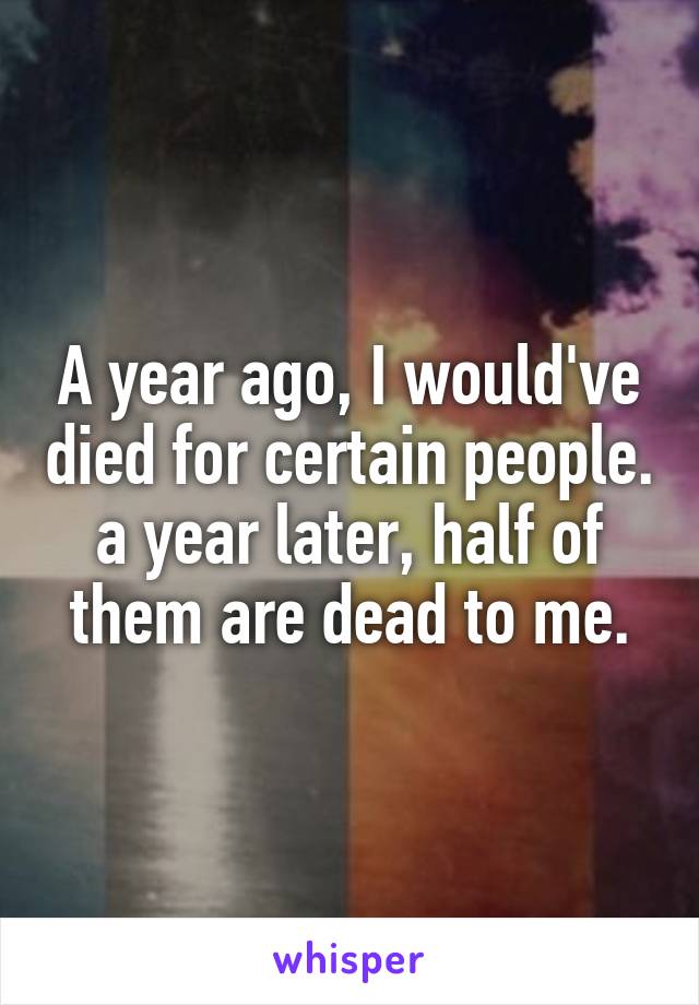 A year ago, I would've died for certain people. a year later, half of them are dead to me.