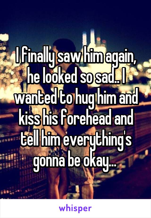 I finally saw him again, he looked so sad.. I wanted to hug him and kiss his forehead and tell him everything's gonna be okay... 