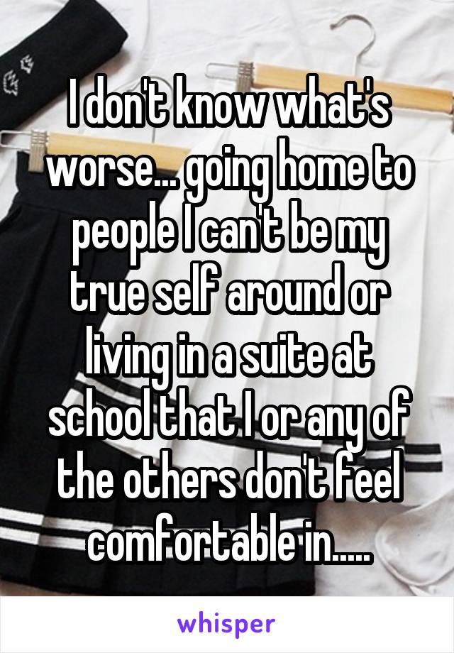 I don't know what's worse... going home to people I can't be my true self around or living in a suite at school that I or any of the others don't feel comfortable in.....