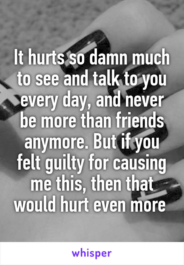 It hurts so damn much to see and talk to you every day, and never be more than friends anymore. But if you felt guilty for causing me this, then that would hurt even more 