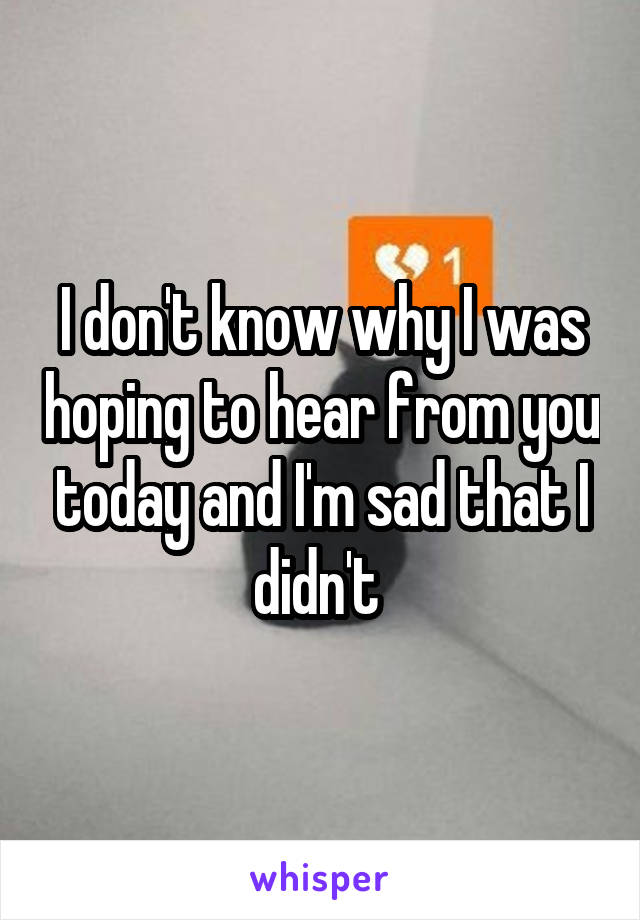 I don't know why I was hoping to hear from you today and I'm sad that I didn't 