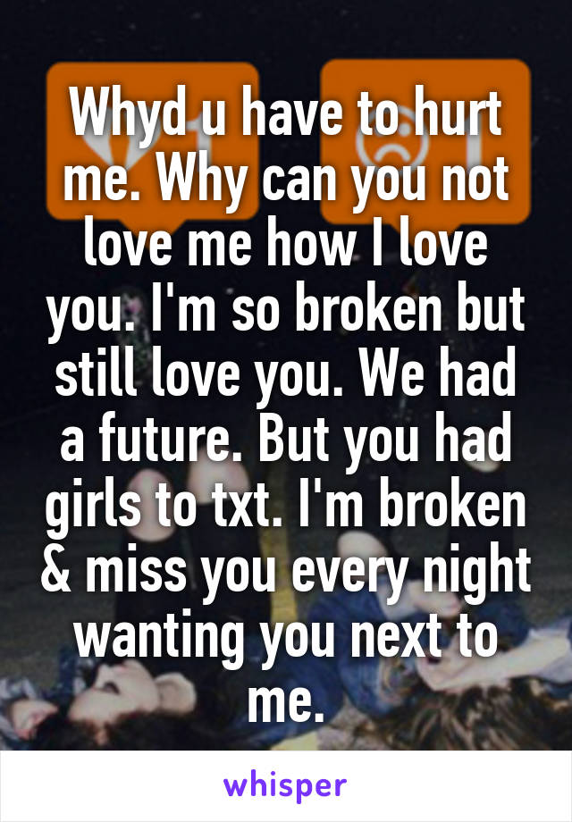 Whyd u have to hurt me. Why can you not love me how I love you. I'm so broken but still love you. We had a future. But you had girls to txt. I'm broken & miss you every night wanting you next to me.