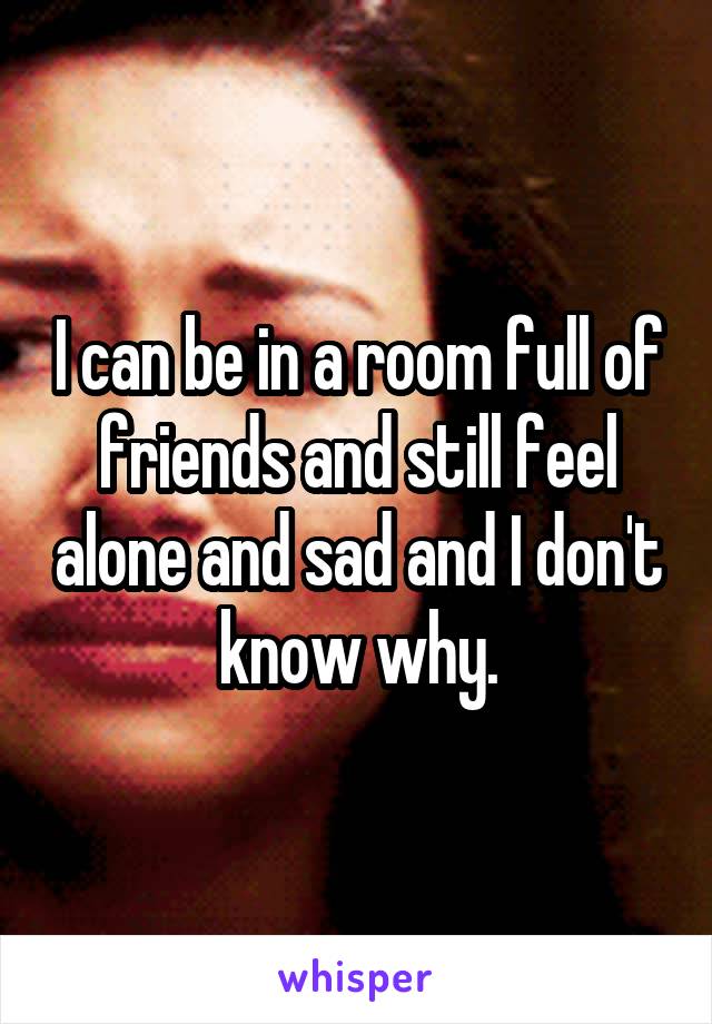 I can be in a room full of friends and still feel alone and sad and I don't know why.