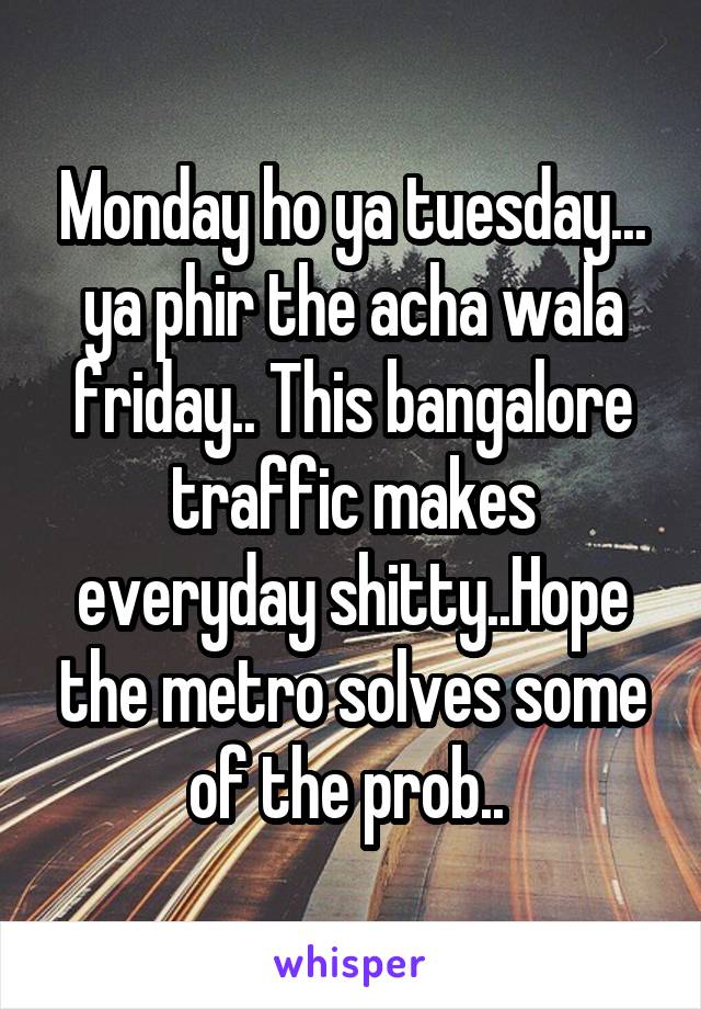 Monday ho ya tuesday... ya phir the acha wala friday.. This bangalore traffic makes everyday shitty..Hope the metro solves some of the prob.. 