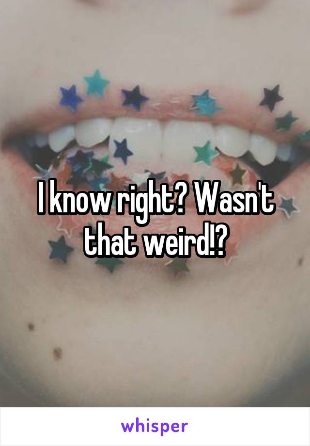 I know right? Wasn't that weird!?