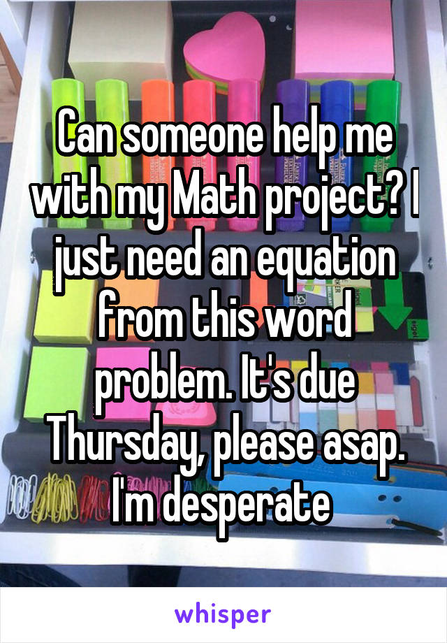 Can someone help me with my Math project? I just need an equation from this word problem. It's due Thursday, please asap. I'm desperate 