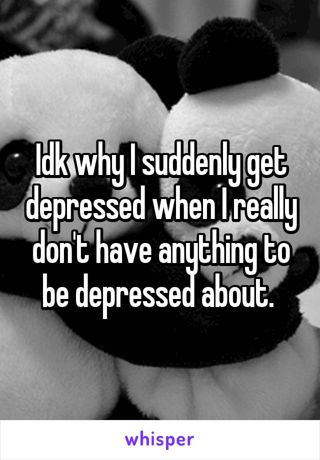 Idk why I suddenly get depressed when I really don't have anything to be depressed about. 