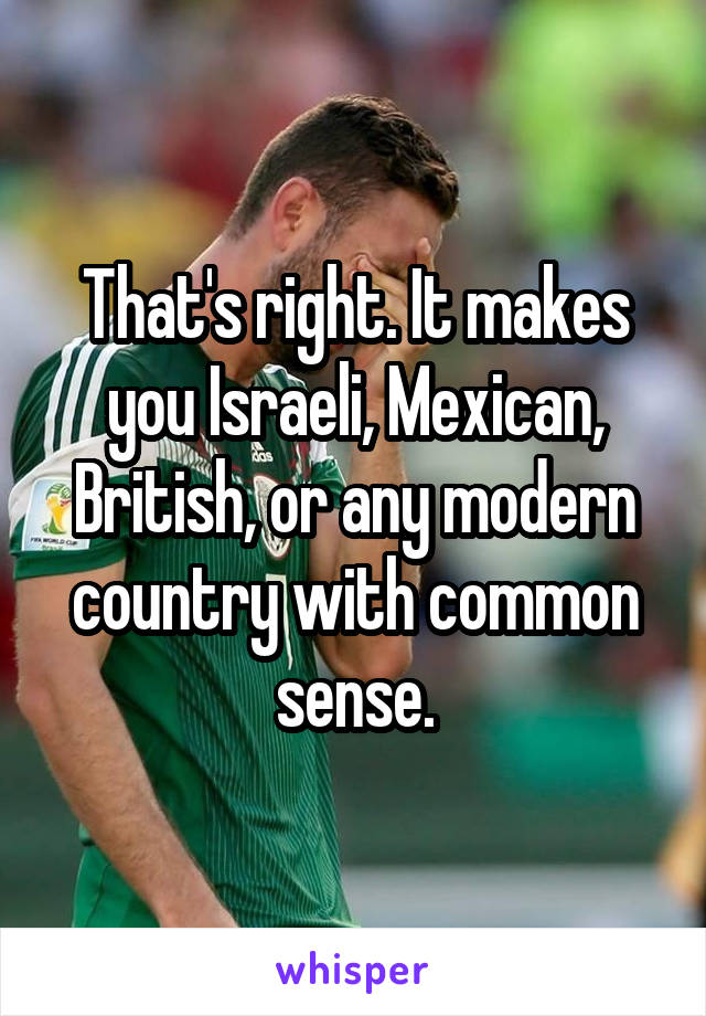 That's right. It makes you Israeli, Mexican, British, or any modern country with common sense.