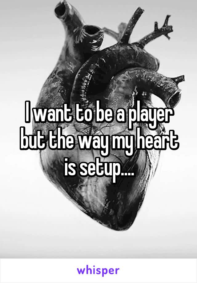 I want to be a player but the way my heart is setup....