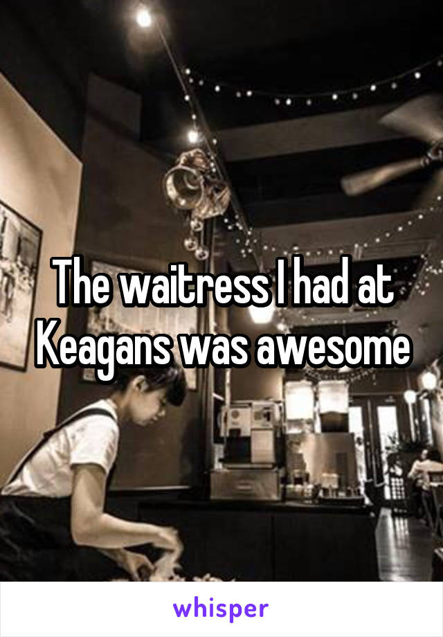 The waitress I had at Keagans was awesome