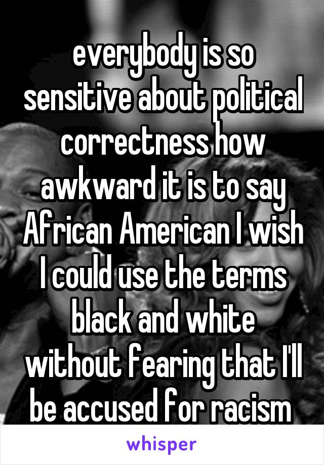 everybody is so sensitive about political correctness how awkward it is to say African American I wish I could use the terms black and white without fearing that I'll be accused for racism 