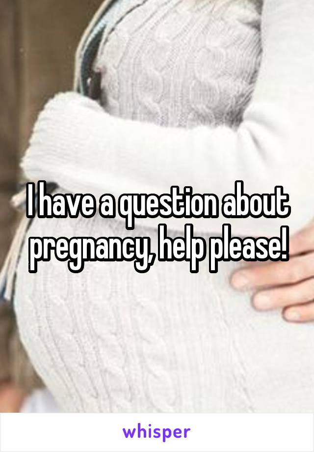 I have a question about pregnancy, help please!