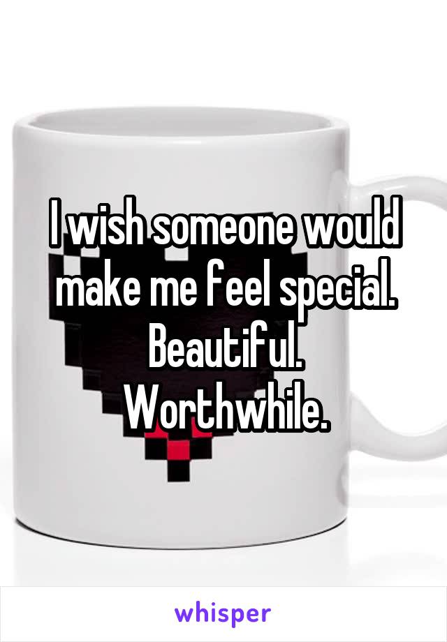 I wish someone would make me feel special.
Beautiful.
Worthwhile.