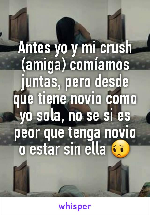 Antes yo y mi crush  (amiga) comíamos juntas, pero desde que tiene novio como yo sola, no se si es peor que tenga novio o estar sin ella 😔