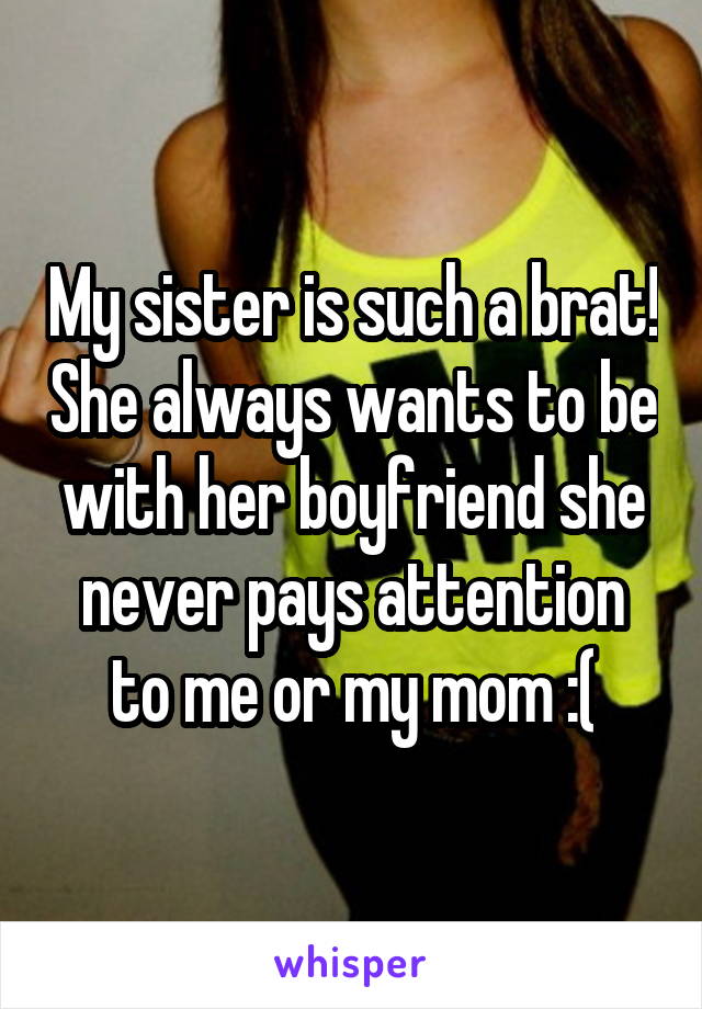 My sister is such a brat! She always wants to be with her boyfriend she never pays attention to me or my mom :(