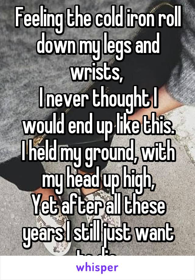 Feeling the cold iron roll down my legs and wrists, 
I never thought I would end up like this.
I held my ground, with my head up high,
Yet after all these years I still just want to die.