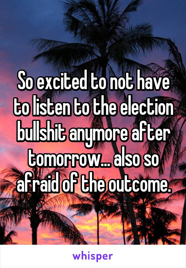 So excited to not have to listen to the election bullshit anymore after tomorrow... also so afraid of the outcome.