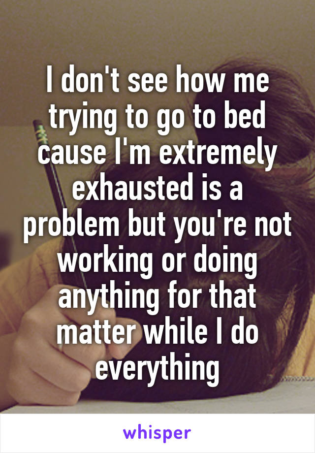 I don't see how me trying to go to bed cause I'm extremely exhausted is a problem but you're not working or doing anything for that matter while I do everything