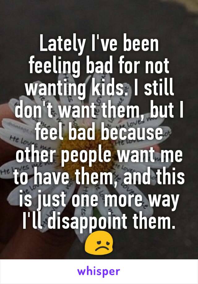 Lately I've been feeling bad for not wanting kids. I still don't want them, but I feel bad because other people want me to have them, and this is just one more way I'll disappoint them. 😞