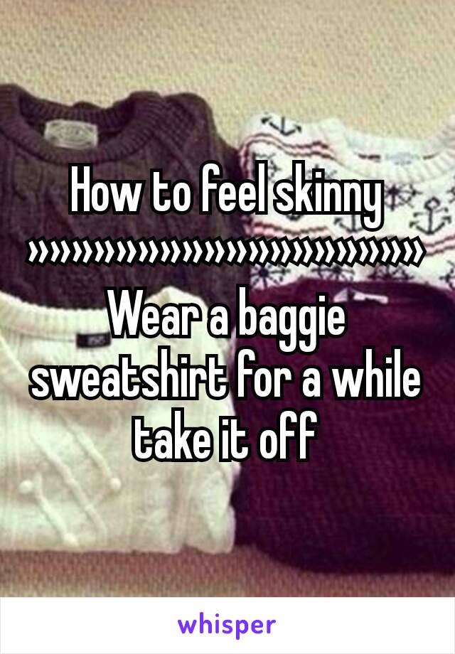 How to feel skinny
»»»»»»»»»»»»»»»»»»
Wear a baggie sweatshirt for a while take it off